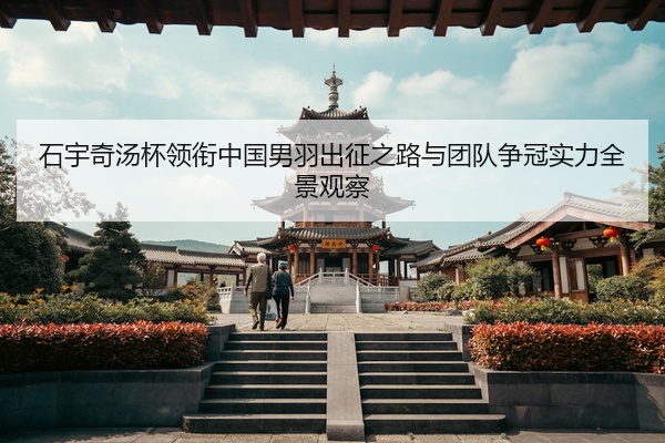 石宇奇汤杯领衔中国男羽出征之路与团队争冠实力全景观察