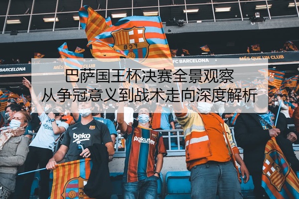 巴萨国王杯决赛全景观察 从争冠意义到战术走向深度解析
